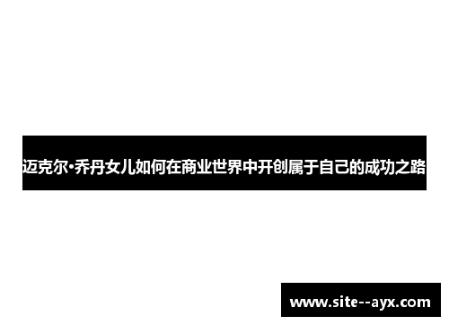 迈克尔·乔丹女儿如何在商业世界中开创属于自己的成功之路