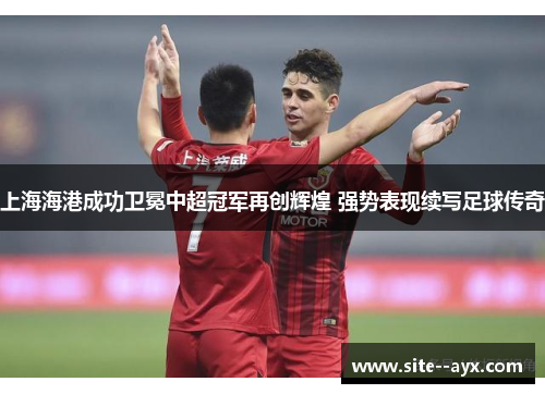 上海海港成功卫冕中超冠军再创辉煌 强势表现续写足球传奇