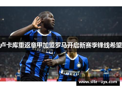 卢卡库重返意甲加盟罗马开启新赛季锋线希望