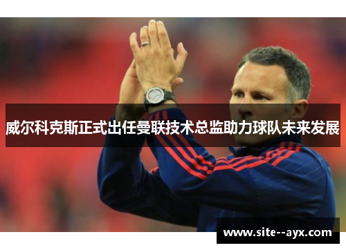 威尔科克斯正式出任曼联技术总监助力球队未来发展