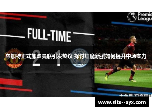 乌加特正式加盟曼联引发热议 探讨红魔新援如何提升中场实力