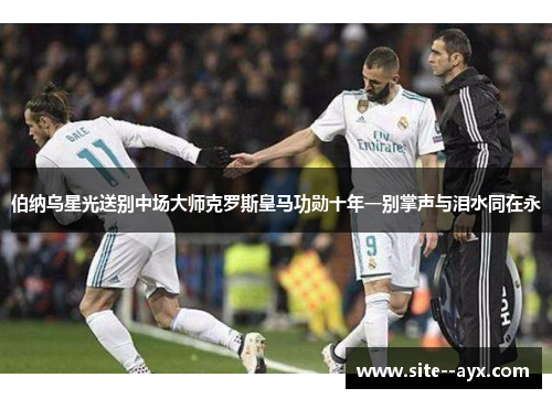 伯纳乌星光送别中场大师克罗斯皇马功勋十年一别掌声与泪水同在永