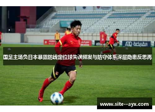 国足主场负日本暴露防线定位球失误频发与防守体系深层隐患反思再