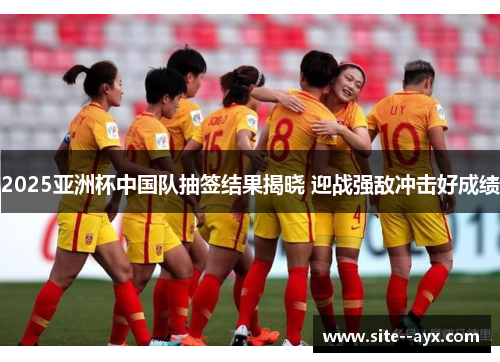 2025亚洲杯中国队抽签结果揭晓 迎战强敌冲击好成绩