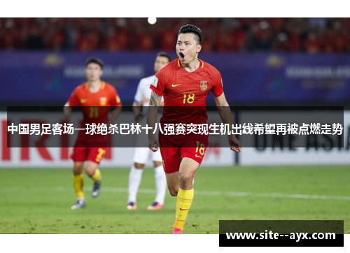 中国男足客场一球绝杀巴林十八强赛突现生机出线希望再被点燃走势